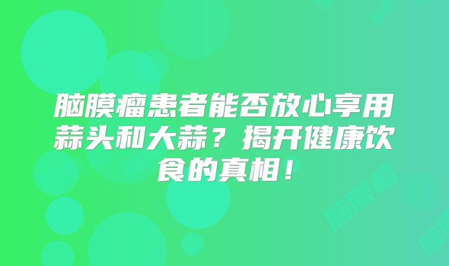 脑膜瘤患者能否放心享用蒜头和大蒜？揭开健康饮食的真相！