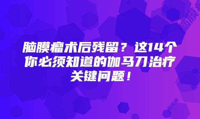脑膜瘤术后残留？这14个你必须知道的伽马刀治疗关键问题！