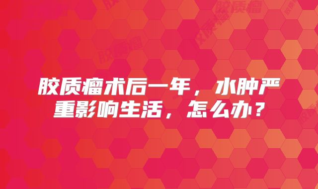 胶质瘤术后一年，水肿严重影响生活，怎么办？