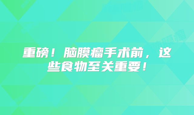 重磅！脑膜瘤手术前，这些食物至关重要！