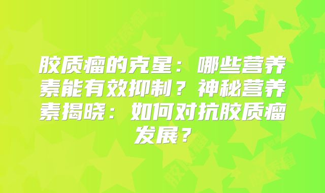 胶质瘤的克星：哪些营养素能有效抑制？神秘营养素揭晓：如何对抗胶质瘤发展？
