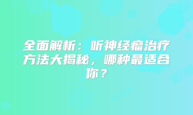 全面解析：听神经瘤治疗方法大揭秘，哪种最适合你？