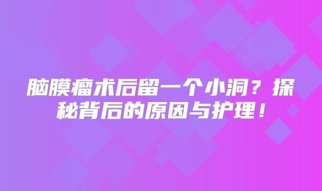 脑膜瘤术后留一个小洞？探秘背后的原因与护理！
