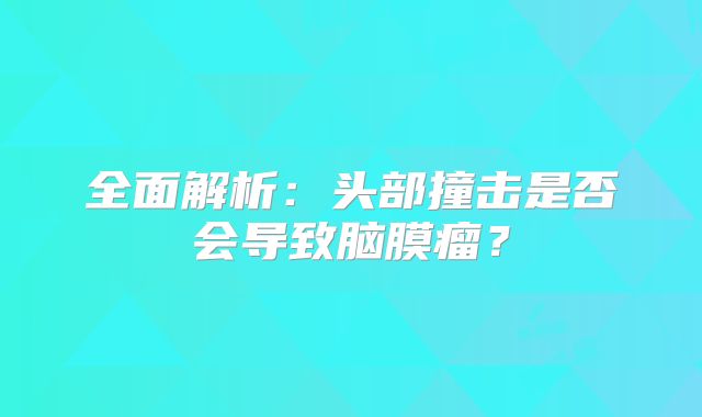 全面解析：头部撞击是否会导致脑膜瘤？