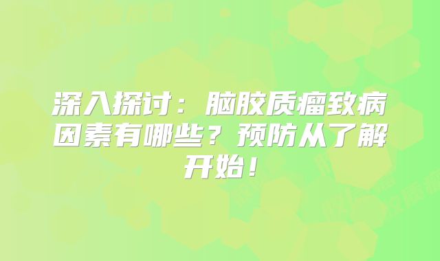 深入探讨：脑胶质瘤致病因素有哪些？预防从了解开始！