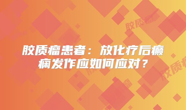 胶质瘤患者：放化疗后癫痫发作应如何应对？