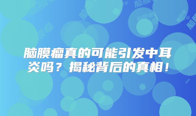 脑膜瘤真的可能引发中耳炎吗？揭秘背后的真相！