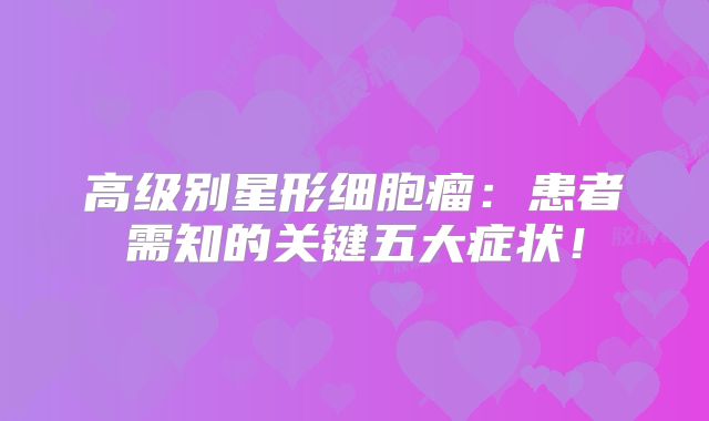 高级别星形细胞瘤：患者需知的关键五大症状！