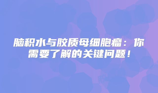 脑积水与胶质母细胞瘤：你需要了解的关键问题！