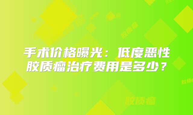 手术价格曝光：低度恶性胶质瘤治疗费用是多少？