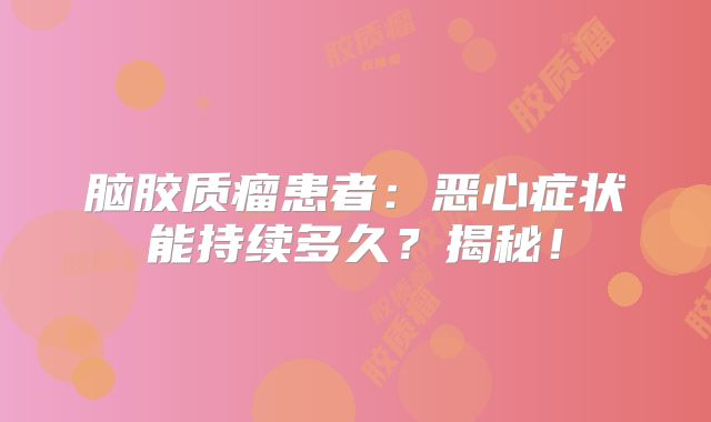 脑胶质瘤患者：恶心症状能持续多久？揭秘！