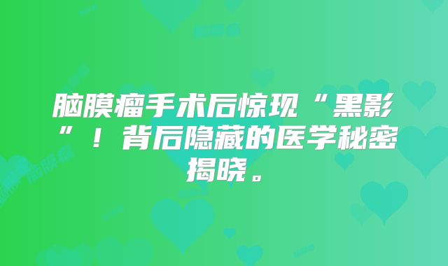 脑膜瘤手术后惊现“黑影”！背后隐藏的医学秘密揭晓。