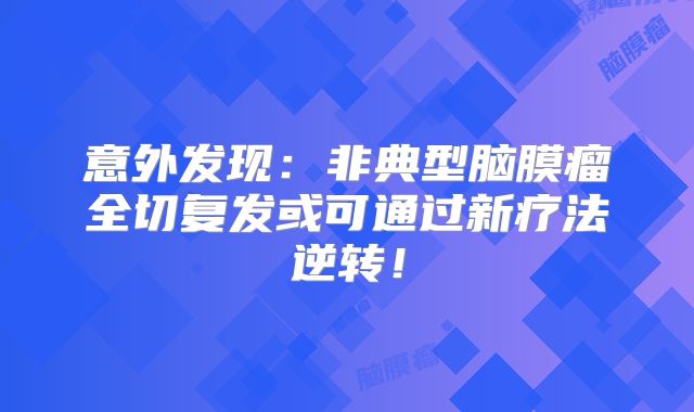 意外发现：非典型脑膜瘤全切复发或可通过新疗法逆转！