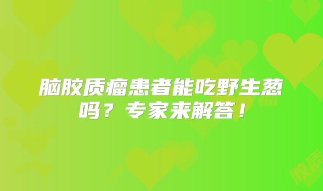 脑胶质瘤患者能吃野生葱吗？专家来解答！