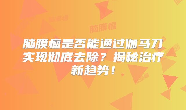 脑膜瘤是否能通过伽马刀实现彻底去除？揭秘治疗新趋势！