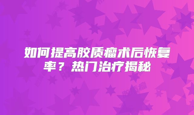 如何提高胶质瘤术后恢复率？热门治疗揭秘