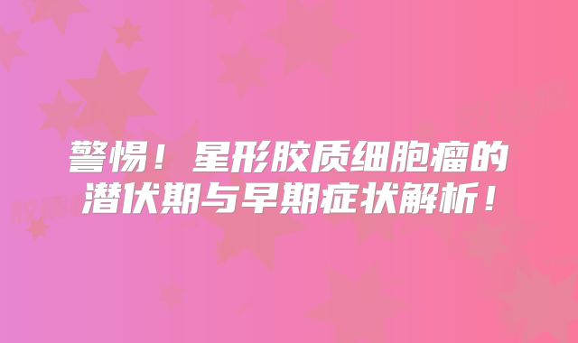 警惕！星形胶质细胞瘤的潜伏期与早期症状解析！