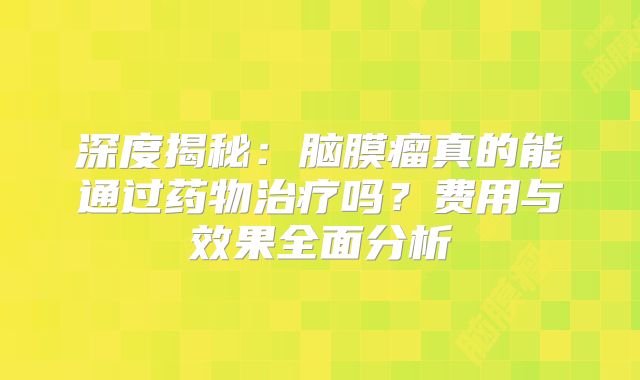 深度揭秘：脑膜瘤真的能通过药物治疗吗？费用与效果全面分析