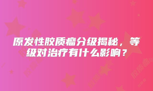原发性胶质瘤分级揭秘，等级对治疗有什么影响？