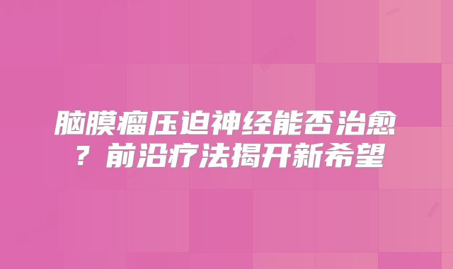 脑膜瘤压迫神经能否治愈？前沿疗法揭开新希望