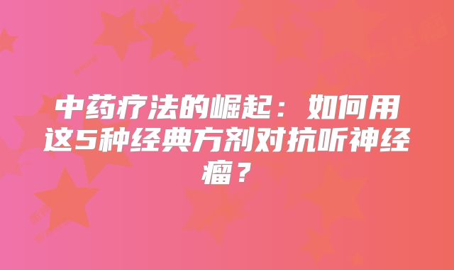 中药疗法的崛起：如何用这5种经典方剂对抗听神经瘤？