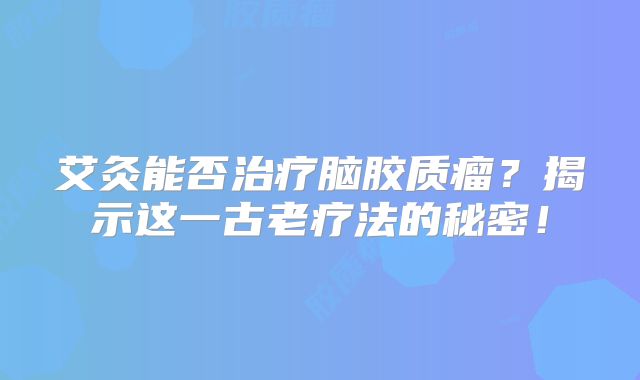 艾灸能否治疗脑胶质瘤？揭示这一古老疗法的秘密！