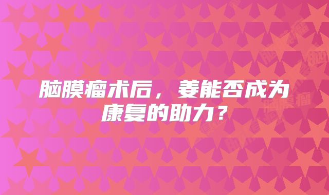 脑膜瘤术后，姜能否成为康复的助力？