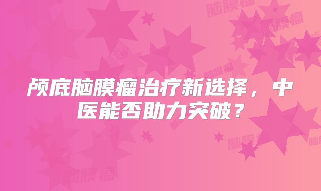 颅底脑膜瘤治疗新选择，中医能否助力突破？