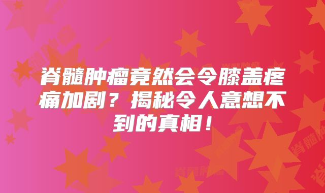 脊髓肿瘤竟然会令膝盖疼痛加剧？揭秘令人意想不到的真相！