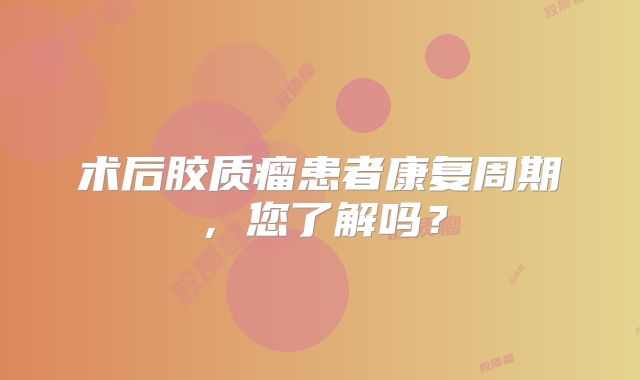 术后胶质瘤患者康复周期，您了解吗？