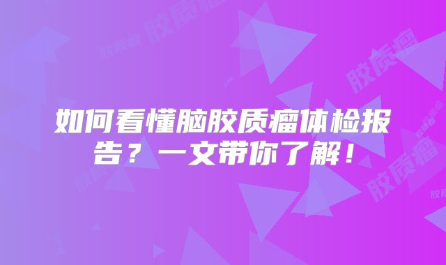 如何看懂脑胶质瘤体检报告？一文带你了解！