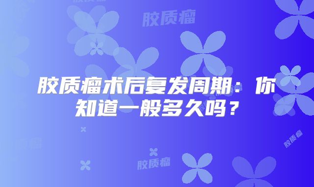 胶质瘤术后复发周期：你知道一般多久吗？