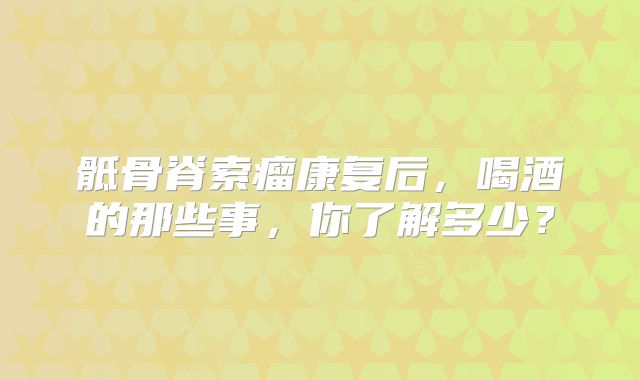 骶骨脊索瘤康复后，喝酒的那些事，你了解多少？