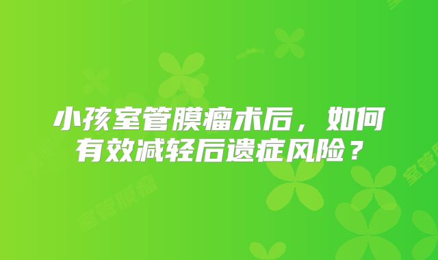小孩室管膜瘤术后，如何有效减轻后遗症风险？