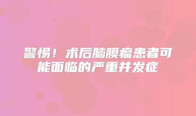 警惕！术后脑膜瘤患者可能面临的严重并发症