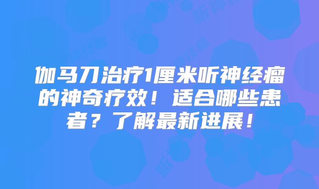 伽马刀治疗1厘米听神经瘤的神奇疗效！适合哪些患者？了解最新进展！