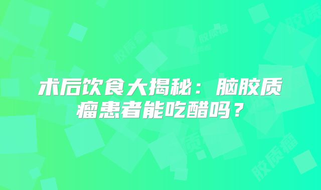 术后饮食大揭秘：脑胶质瘤患者能吃醋吗？