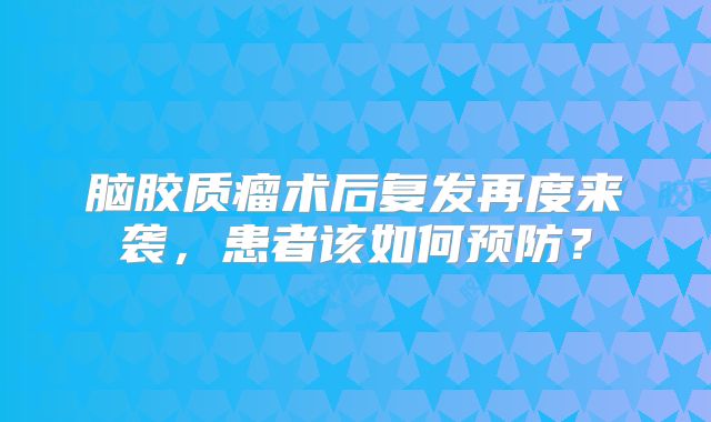 脑胶质瘤术后复发再度来袭，患者该如何预防？