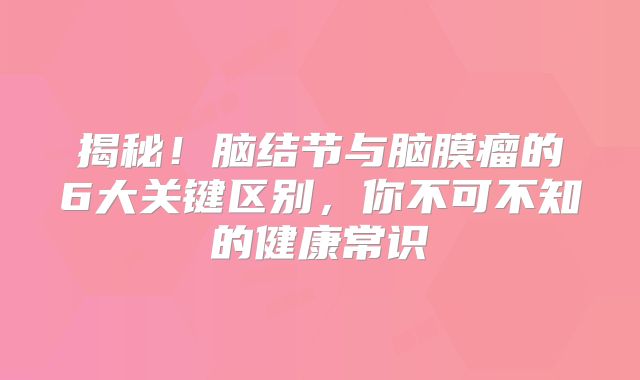 揭秘！脑结节与脑膜瘤的6大关键区别，你不可不知的健康常识