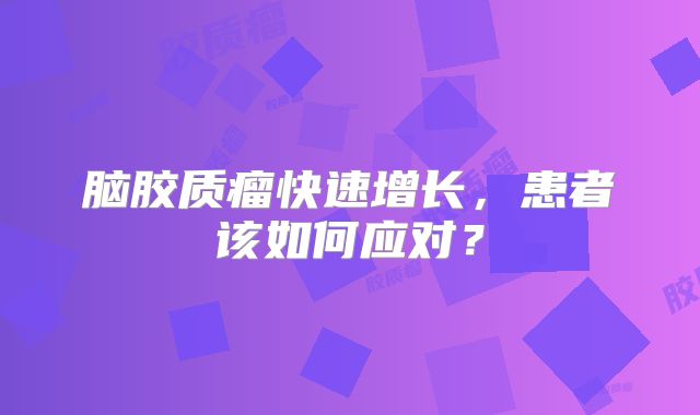 脑胶质瘤快速增长，患者该如何应对？