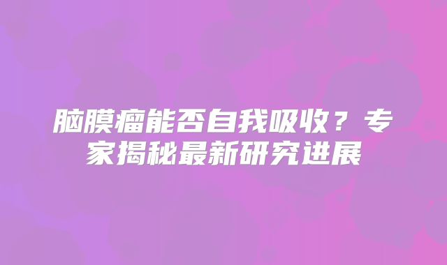 脑膜瘤能否自我吸收？专家揭秘最新研究进展