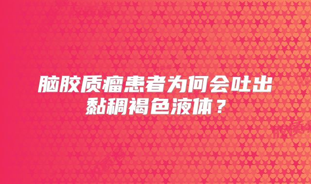 脑胶质瘤患者为何会吐出黏稠褐色液体？