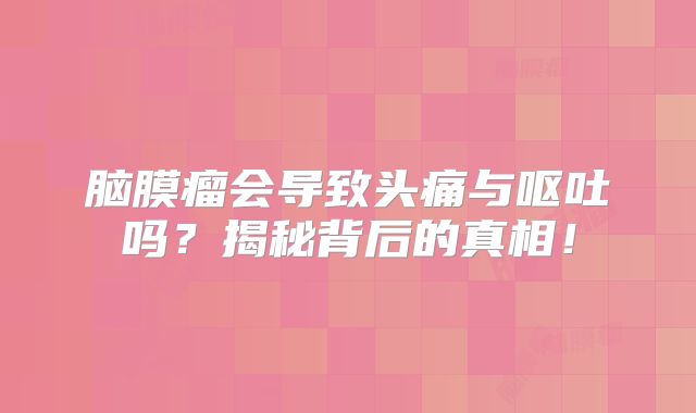 脑膜瘤会导致头痛与呕吐吗？揭秘背后的真相！