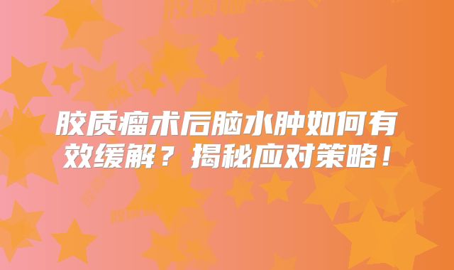 胶质瘤术后脑水肿如何有效缓解？揭秘应对策略！