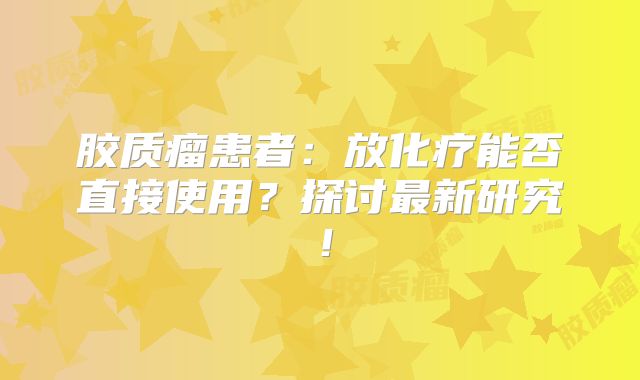 胶质瘤患者：放化疗能否直接使用？探讨最新研究！