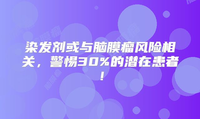 染发剂或与脑膜瘤风险相关，警惕30%的潜在患者！