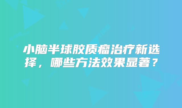 小脑半球胶质瘤治疗新选择，哪些方法效果显著？