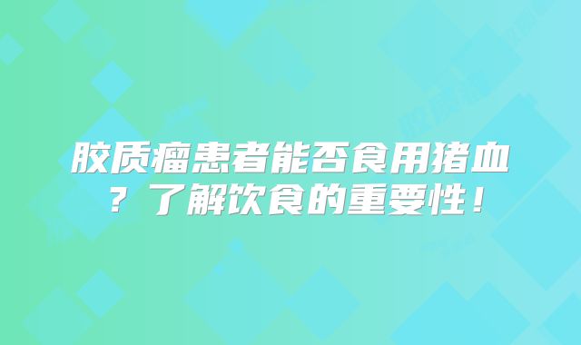 胶质瘤患者能否食用猪血？了解饮食的重要性！