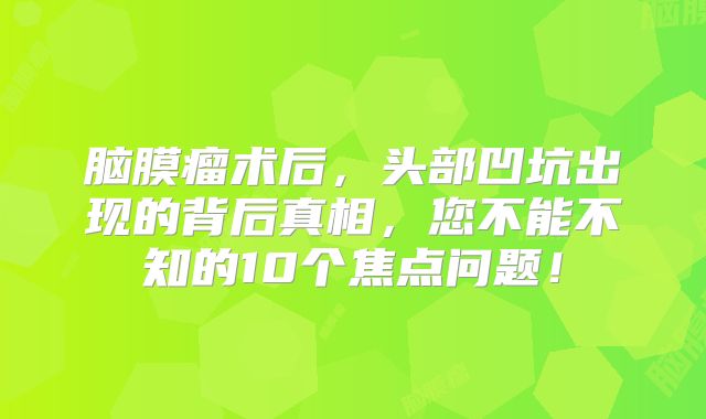 脑膜瘤术后，头部凹坑出现的背后真相，您不能不知的10个焦点问题！