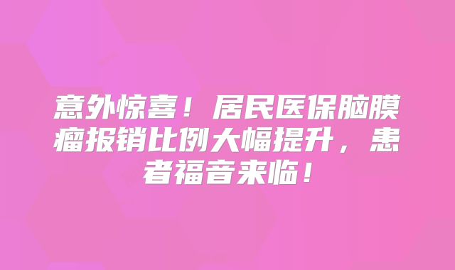 意外惊喜！居民医保脑膜瘤报销比例大幅提升，患者福音来临！